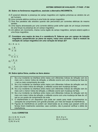 SISTEMA SERIADO DE AVALIAÇÃO - 3ª FASE - 2º DIA

26. Sobre os fenômenos magnéticos, assinale a alternativa INCORRETA.

A) É possível detectar a presença de campo magnético em regiões próximas ao cérebro de um
   ser humano.
B) Uma corrente elétrica contínua é uma fonte de campo magnético.
C) Dois fios paralelos são atraídos quando são percorridos por correntes elétricas de mesmo
   sentido.
D) Uma espira atravessada por uma corrente elétrica pode sofrer ação de um torque (momento
   de uma força) na presença de um campo magnético.
E) Um elétron em movimento, imerso numa região de campo magnético, sempre estará sujeito a
   uma força magnética.

27. Considere uma espira de área A e resistência R. Sabe-se que um campo de indução
    magnético, perpendicular ao plano da espira, induz uma corrente i. Qual o módulo da
    variação do campo magnético em uma variação de tempo ∆t?
A) i  R  t  A
     iR
B)
     A  t
          i
C)
     R  t  A
     i  R  t
D)
         A
     iA
E)
     R  t

28. Sobre óptica física, analise os itens abaixo:

     I.     Se a luz incidente na interface entre meios com diferentes índices de refração vem do
            meio com o menor índice de refração, a reflexão ocorre com uma mudança de fase de
             rad ou meio comprimento de onda.
     II.    Se a luz incidente na interface entre meios com diferentes índices de refração vem do
            meio com maior índice de refração, a reflexão ocorre sem mudança de fase.
     III.   Se a luz incidente na interface entre meios com diferentes índices de refração vem do
            meio com o menor índice de refração, a reflexão ocorre sem mudança de fase.
     IV.    Se a luz incidente na interface entre meios com diferentes índices de refração vem do
            meio com maior índice de refração, a reflexão ocorre com uma mudança de fase de /2
            rad ou um quarto de comprimento de onda.
     V.     O interferômetro é um dispositivo que pode ser usado para medir comprimentos ou
            variações de comprimento com grande precisão, por meio de franjas de interferência.
     VI.    Figuras de interferência só podem ser observadas se as ondas que passam entre as
            fendas forem totalmente coerentes; caso contrário, não é possível verificar o efeito de
            interferência.

      Estão CORRETOS

A) I, II, III, IV, V e VI.                                    D) II, IV e V.
B) I, II, V e VI.                                             E) I, II, III e IV.
C) III, IV e VI.

                                                                                                      16
 