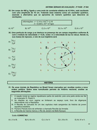 SISTEMA SERIADO DE AVALIAÇÃO - 3ª FASE - 2º DIA

29. Um corpo de 400 g, ligado a uma mola de constante elástica de 4,0 N/m, está oscilando
    com uma amplitude de 10 cm. Tratando esse sistema como um oscilador quântico,
    assinale a alternativa que se aproxima do número quântico que descreve as
    oscilações.

                      Informações:  = 3,14 e (10)1/2= 3,16
                                   h = 6,626 x 10-34 m2 kg/s

A) 1031                  B) 1034             C) 3 x 1031         D) 3 x 1034          E) 6 x 1031

30. Uma partícula de carga q se desloca na presença de um campo magnético uniforme B,
    com o módulo da velocidade v = 0,8c, onde c é a velocidade da luz no vácuo. Sendo m0
    sua massa de repouso, o raio de sua trajetória será
     5m0 c
A)
     2qB                                                                    r
                                                                            v
     7m0 c
B)
     2qB

     m0 c
C)
     2qB

     4m 0 c
D)
     3qB

     10m0 c
E)
      7qB


                                                HISTÓRIA

31. Os anos iniciais da República no Brasil foram marcados por revoltas contra a nova
    ordem política. Sobre esse tumultuado período da história nacional, analise as
    seguintes afirmações:

     I.     A reação inicial ao regime republicano partiu do exército, pois uma parte ainda era fiel
            ao imperador D. Pedro II.
     II.    As reações ao novo regime se limitaram ao espaço rural, foco da oligarquia
            descontente com a República.
     III.   A Revolta de Canudos foi um dos capítulos mais sangrentos da história da jovem
            república brasileira.
     IV.    Floriano Peixoto teve de enfrentar a chamada Revolta da Armada.
     V.     A Revolta da Vacina marcou o Rio de Janeiro da Belle Époque.

      Estão CORRETAS

A) I, II e III.          B) II, III e IV.    C) I, II e V.       D) I, III e IV.      E) III, IV e V.

                                                                                                        17
 