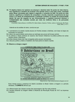 SISTEMA SERIADO DE AVALIAÇÃO - 3ª FASE - 2º DIA


34. “O objetivo básico do nazismo era alcançar o domínio total. Do ponto de vista interno,
    isso significava a tentativa de produzir uma opinião única e uma ação coesa, orientada
    pelas ideias veiculadas pelo regime e seguindo o comando do líder. Do ponto de vista
    externo, significava a tentativa de conquistar o mundo, impondo a supremacia da raça
    ariana e os ideais de embelezamento e perfeição contidos no projeto de superioridade
    alemã. No que diz respeito ao seu funcionamento, o nazismo procurou eliminar a
    multiplicidade das vontades sociais por meio da violência física e da persuasão
    autoritária”.
       D’ALESSIO, Marcia Mansor. & CAPELATO, Maria Helena. Nazismo: Política, cultura e holocausto. São Paulo:
                                                                                         Atual, 2004, p. 10-11.

    Valendo-se da análise do texto, conclui-se que

A) o autoritarismo do estado nazista atuava em frentes amplas e distintas, com base na lógica da
   supressão do indivíduo.
B) o plano da superioridade racial ariana se restringia aos povos da Europa central.
C) as práticas e ideias políticas do nazismo não tiveram influência na prática política de outras
   nações senão a Alemanha.
D) muitas dessas ideias são hoje renegadas pelos grupos neonazistas.
E) o discurso político unitário e totalitário não fazia parte do ideário nazista.

35. Observe a charge a seguir:




                                                           Disponível em: http://tudosimehistoria.blogspot.com.br/

  Essa charge evoca a presença do ideário socialista no Brasil. Sobre a imagem e o período
  retratado, é CORRETO afirmar que

A) a diferenciação das classes sociais das personagens não fica nela evidente.
B) a tensão presente na imagem reflete a influência da Revolução Russa de 1917 na imprensa
   brasileira.


                                                                                                                 19
 