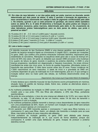 SISTEMA SERIADO DE AVALIAÇÃO - 3ª FASE - 2º DIA

                                         BIOLOGIA

01. Em cães da raça labrador, a cor dos pelos pode ser preta, marrom ou dourada, sendo
   determinada por dois pares de alelos. O alelo C permite a formação de pigmentos, e
   essa característica é dominante em relação à falta de pigmento condicionada pelo alelo
   c. No entanto, quando o par cc está presente no genótipo, ele exerce efeito epistático
   sobre os alelos M e m. O alelo M determina a formação de pelos pretos em relação à
   característica recessiva, pelos marrons, determinado pelo alelo m. Do cruzamento de
   cães labradores pretos heterozigóticos para os dois pares de alelos, que prole é
   possível se obter?
A) 15 pretos (9 C- M- , 3 C- mm e 3 ccMm) para 1 dourado (ccmm).
B) 12 pretos (9 C-M- e 3 C-mm) para 4 marrons (3 ccM- e 1 ccmm).
C) 12 pretos (9 C-M- e 3 C-mm) para 3 marrons (ccM-) para 1dourado (ccmm).
D) 9 pretos (C-M-) para 7 marrons (3 C-mm , 3 ccMm e 1 ccmm).
E) 9 pretos (C-M-) para 3 marrons (C-mm) para 4 dourados (3 ccM- e 1 ccmm).

02. Leia o texto a seguir:

  A distrofia muscular do tipo Duchenne (DMD) é uma doença genética, que apresenta um
  padrão de herança recessivo ligado ao cromossomo X (região Xp21), causada por mutações
  no gene, DMD, que codifica uma proteína intracelular chamada distrofina, responsável pela
  estabilidade do sarcolema. Alterações na sequência deste gene são a causa da doença em
  cerca de 65% dos casos. Em geral, as deleções que causam DMD provocam uma mudança
  no quadro de leitura do gene, levando à ausência da proteína distrofina. A DMD é uma
  doença progressiva, resultando em degeneração e fraqueza musculares. Os sinais clínicos
  manifestam-se antes dos cinco anos, na forma de quedas frequentes, dificuldade motora e
  hipertrofia das panturrilhas. O óbito deve ocorrer antes dos 20 anos. Possui incidência de
  1:3500 nascimentos do sexo masculino. A idade de início e a gravidade da DMD em
  mulheres dependem do grau da inativação do X em heterozigotas, pois se o X que carrega a
  mutação estiver ativo na maior parte das células, as mulheres desenvolverão sinais da
  doença.
                                      Disponível em: http://unepe.org.br/?pag=txt&id=9&id2=39 (Adaptado)

  O texto destaca que a distrofia muscular do tipo Duchenne ocorre principalmente em meninos,
  situação típica do padrão de herança citada. Sobre isso, analise as alternativas abaixo e
  assinale a CORRETA.
A) As mulheres portadoras da mutação no DMD correm um risco de 100% de transmitir o gene
   mutado para a sua prole: 75% dos filhos são afetados, e 25% das filhas, portadoras
   assintomáticas.
B) Na prole de uma portadora, o risco de uma criança ser afetada é de 12,5%, se o sexo não for
   conhecido, ou seja, 1/2 de chance de ser um menino, vezes 1/4 de risco de transmitir o
   cromossomo X com a mutação.
C) As mulheres portadoras poderão transmitir a doença a seus descendentes do sexo masculino
   com uma probabilidade de 50%. Assim, um homem com mutação no gene DMD será sempre
   afetado por possuir apenas um cromossomo X.
D) Um paciente com DMD transmite apenas o cromossomo Y para seus filhos homens, e o
   cromossomo X, para suas filhas. Assim, um afetado não transmite a mutação para as suas
   filhas, mas todos os filhos do sexo masculino são afetados.
E) Uma portadora da mutação genética no gene DMD será afetada pela doença,
   independentemente da inativação do X, que ocorre de forma aleatória, porque seu
   cromossomo X contém uma cópia defeituosa do gene, incapaz de produzir a proteína
   distrofina normal.

                                                                                                           2
 