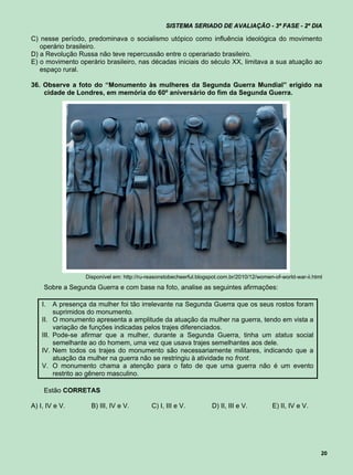SISTEMA SERIADO DE AVALIAÇÃO - 3ª FASE - 2º DIA

C) nesse período, predominava o socialismo utópico como influência ideológica do movimento
   operário brasileiro.
D) a Revolução Russa não teve repercussão entre o operariado brasileiro.
E) o movimento operário brasileiro, nas décadas iniciais do século XX, limitava a sua atuação ao
   espaço rural.

36. Observe a foto do “Monumento às mulheres da Segunda Guerra Mundial” erigido na
    cidade de Londres, em memória do 60º aniversário do fim da Segunda Guerra.




                     Disponível em: http://ru-reasonstobecheerful.blogspot.com.br/2010/12/women-of-world-war-ii.html
     Sobre a Segunda Guerra e com base na foto, analise as seguintes afirmações:

    I.     A presença da mulher foi tão irrelevante na Segunda Guerra que os seus rostos foram
           suprimidos do monumento.
    II.    O monumento apresenta a amplitude da atuação da mulher na guerra, tendo em vista a
           variação de funções indicadas pelos trajes diferenciados.
    III.   Pode-se afirmar que a mulher, durante a Segunda Guerra, tinha um status social
           semelhante ao do homem, uma vez que usava trajes semelhantes aos dele.
    IV.    Nem todos os trajes do monumento são necessariamente militares, indicando que a
           atuação da mulher na guerra não se restringiu à atividade no front.
    V.     O monumento chama a atenção para o fato de que uma guerra não é um evento
           restrito ao gênero masculino.

     Estão CORRETAS

A) I, IV e V.          B) III, IV e V.         C) I, III e V.          D) II, III e V.         E) II, IV e V.




                                                                                                                   20
 