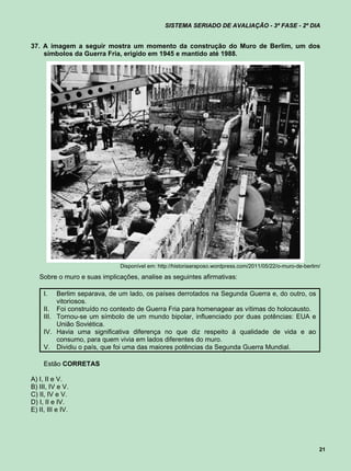 SISTEMA SERIADO DE AVALIAÇÃO - 3ª FASE - 2º DIA


37. A imagem a seguir mostra um momento da construção do Muro de Berlim, um dos
    símbolos da Guerra Fria, erigido em 1945 e mantido até 1988.




                             Disponível em: http://historiaaraposo.wordpress.com/2011/05/22/o-muro-de-berlim/

   Sobre o muro e suas implicações, analise as seguintes afirmativas:

     I.   Berlim separava, de um lado, os países derrotados na Segunda Guerra e, do outro, os
          vitoriosos.
     II. Foi construído no contexto de Guerra Fria para homenagear as vítimas do holocausto.
     III. Tornou-se um símbolo de um mundo bipolar, influenciado por duas potências: EUA e
          União Soviética.
     IV. Havia uma significativa diferença no que diz respeito à qualidade de vida e ao
          consumo, para quem vivia em lados diferentes do muro.
     V. Dividiu o país, que foi uma das maiores potências da Segunda Guerra Mundial.

     Estão CORRETAS

A) I, II e V.
B) III, IV e V.
C) II, IV e V.
D) I, II e IV.
E) II, III e IV.




                                                                                                            21
 