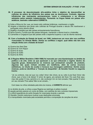 SISTEMA SERIADO DE AVALIAÇÃO - 3ª FASE - 2º DIA


38. O processo de descolonização afro-asiática tinha o objetivo de desvencilhar as
    colônias da esfera de influência dos países que as dominavam. Contudo, algumas
    influências das metrópoles permaneceram, como o cristianismo e os idiomas
    adotados pelos estados independentes. Pensando na língua falada em países afro-
    asiáticos, assinale a alternativa CORRETA.

A) Índia e África do Sul, que, por terem sido colônias britânicas, mantiveram o inglês.
B) Angola e Indochina que tendo sido colônias de Portugal durante o século XIX mantiveram o
   português como idioma oficial.
C) Argélia e Austrália que são países eminentemente francófonos.
D) Nova Guiné e Tunísia que são países bilíngues, mantendo o idioma local e o holandês.
E) Camarões e Cingapura que são países onde o espanhol superou o uso do idioma nacional.

39. Com a fundação do Estado de Israel, em 1948, instaura-se um novo ator nos conflitos
    vivenciados no Oriente Médio. Dentre os conflitos a seguir, qual deles não tem uma
    relação direta com o Estado de Israel?

A) Guerra dos Seis Dias
B) Guerra do Yom Kippur
C) Guerra do Suez
D) Guerra do Golfo
E) Guerra de Atrito

40. O Regime Militar Brasileiro (1964-1988) foi marcado por uma bipolarização no âmbito da
    política e da arte, entre os que apoiavam e os que criticavam o regime. Dentro do
    segundo grupo, destacaram-se os músicos que produziram canções de protesto,
    algumas das quais vinham envoltas em metáforas, além de outros recursos
    estilísticos, no intuito de ocultar à Censura sua mensagem subliminar. Dentre essas
    músicas, pode-se identificar a “Canção da despedida”, de Geraldo Vandré no seguinte
    trecho:

    “Já vou embora, mas sei que vou voltar/ Amor não chora, se eu volto é pra ficar/ Amor não
    chora, que a hora é de deixar/ O amor de agora, pra sempre ele ficar.// Eu quis ficar aqui,
    mas não podia/ O meu caminho a ti, não conduzia/ Um rei mal coroado,/ Não queria/ O amor
    em seu reinado/ Pois sabia/ Não ia ser amado... ”

    Com base na crítica retratada pela letra da música, é CORRETO afirmar que

A) no âmbito da arte, a crítica a esse Regime se restringiu à esfera musical.
B) aquele período parecia um conto de fadas, com estórias de reis e amores impossíveis.
C) a difícil experiência do exílio forçado foi vivenciada durante o período.
D) Geraldo Vandré costumava musicar suas desilusões amorosas.
E) a tranquilidade vivenciada pela sociedade permitia a composição de canções de amor.




                                                                                              22
 