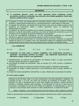 SISTEMA SERIADO DE AVALIAÇÃO - 3ª FASE - 2º DIA


                                            GEOGRAFIA

41. O continente africano, como um todo, apresenta sérios problemas sociais,
    econômicos, políticos e ambientais, que merecem uma reflexão geográfica. Sobre esse
    assunto, analise os itens a seguir:

1. A pobreza e a fome, em grande parte do continente africano, levam ao desgaste do meio
   ambiente, à deterioração da agricultura e, consequentemente, à mais pobreza e mais fome.
2. A migração dos africanos, que passam fome nas áreas rurais, para as cidades acarreta níveis
   explosivos de crescimento urbano e miséria, agravando, assim, os problemas de
   abastecimento de víveres.
3. A instalação de regimes socialistas nas ex-colônias portuguesas, na África, feita de maneira
   eleitoral e, portanto, democrática, acarretou uma onda de crescimento econômico que só foi
   encerrada com a instalação de políticas neoliberais e neomarxistas.
4. A Zona de Convergência Intertropical, um dos componentes ambientais do continente,
   influencia o regime de chuvas de diversos países ao norte e ao sul do Equador.
5. As lutas anticoloniais desenvolvidas no continente africano ocorreram, sobretudo, na segunda
   metade do século XX e surgiram como uma decorrência efetiva de rivalidades étnico-tribais,
   independentemente da Guerra Fria, que acontecia entre a Eurásia e os Estados Unidos.

       Estão CORRETOS

A) 1 e 5.           B) 2 e 3.            C) 1, 2 e 4.        D) 2, 3 e 4.       E) 1, 2, 3, 4 e 5.

42. Estudando um texto sobre o sistema capitalista, uma vestibulanda encontrou a
    expressão “acumulação primitiva do capital”, cujo significado desconhecia. Qual
    alternativa a seguir contém o seu significado?

A) Estabelecimento de colônias de povoamento nos Estados Unidos, as quais acumulavam
   recursos naturais primitivos ou capital natural.
B) Acumulação de capital nas metrópoles entre os séculos XV e XVIII, durante o Capitalismo
   Comercial.
C) Acumulação de terras nas mãos dos senhores feudais durante o Capitalismo Monopolista.
D) Exploração de metais e pedras preciosas e sua transferência para os países asiáticos no
   século X.
E) Criação de espaços geográficos extrovertidos, ou seja, voltados para a exportação de capitais.

43. Leia o texto a seguir:

    Situado ao Sul da Ásia, esse é um país montanhoso e de clima semiárido e desértico. A
    exemplo do Nilo, o rio Indo, que nasce nas encostas da Cordilheira do Himalaia, corta o
    território do país e representa este a única área irrigada que permite a prática agrícola.
    Devido a condições naturais mais favoráveis, é nas planícies do Vale do rio Indo que se
    concentra a população de mais de 154 milhões de habitantes. A industrialização no país é
    reduzida, e seu principal setor industrial é o têxtil, destacando-se a indústria de tapetes.
            Melhem. Geografia- o mundo subdesenvolvido. São Paulo: Moderna, 2006. (Adaptado de ADAS)

Dadas as características mencionadas no texto, assinale a alternativa que contém o país descrito.

A) Paquistão          B) Tailândia        C) Afeganistão      D) Índia             E) Egito

                                                                                                     23
 