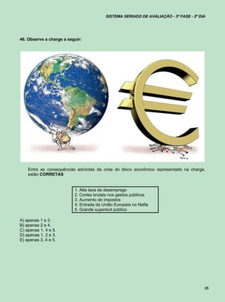 SISTEMA SERIADO DE AVALIAÇÃO - 3ª FASE - 2º DIA




46. Observe a charge a seguir:




    Entre as consequências advindas da crise do bloco econômico representado na charge,
    estão CORRETAS


                          1. Alta taxa de desemprego
                          2. Cortes brutais nos gastos públicos
                          3. Aumento de impostos
                          4. Entrada da União Europeia no Nafta
                          5. Grande superávit público

A) apenas 1 e 3.
B) apenas 2 e 4.
C) apenas 1, 4 e 5.
D) apenas 1, 2 e 3.
E) apenas 3, 4 e 5.




                                                                                       25
 