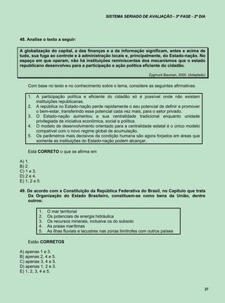 SISTEMA SERIADO DE AVALIAÇÃO - 3ª FASE - 2º DIA




48. Analise o texto a seguir:

A globalização do capital, a das finanças e a da informação significam, antes e acima de
tudo, sua fuga ao controle e à administração locais e, principalmente, do Estado-nação. No
espaço em que operam, não há instituições reminiscentes dos mecanismos que o estado
republicano desenvolveu para a participação e ação política eficiente do cidadão.

                                                                      Zygmunt Bauman, 2000. (Adaptado)


    Com base no texto e no conhecimento sobre o tema, considere as seguintes afirmativas:

    1.   A participação política e eficiente do cidadão só é possível onde não existam
         instituições republicanas.
    2.   A república no Estado-nação perde rapidamente o seu potencial de definir e promover
         o bem-estar, transferindo esse potencial cada vez mais, para o setor privado.
    3.   O Estado-nação aumentou a sua centralidade tradicional enquanto unidade
         privilegiada de iniciativa econômica, social e política.
    4.   O modelo de desenvolvimento orientado para a centralidade estatal é o único modelo
         compatível com o novo regime global de acumulação.
    5.   Os parâmetros mais decisivos da condição humana são agora forjados em áreas que
         somente as instituições do Estado-nação podem alcançar.

    Está CORRETO o que se afirma em

A) 1.
B) 2.
C) 1 e 3.
D) 2 e 4.
E) 1, 2 e 5.

49. De acordo com a Constituição da República Federativa do Brasil, no Capítulo que trata
    Da Organização do Estado Brasileiro, constituem-se como bens da União, dentre
    outros:

           1.   O mar territorial
           2.   Os potenciais de energia hidráulica
           3.   Os recursos minerais, inclusive os do subsolo
           4.   As praias marítimas
           5.   As ilhas fluviais e lacustres nas zonas limítrofes com outros países

    Estão CORRETOS

A) apenas 1 e 3.
B) apenas 2, 4 e 5.
C) apenas 3, 4 e 5.
D) apenas 1, 2 e 3.
E) 1, 2, 3, 4 e 5.



                                                                                                     27
 
