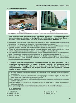 SISTEMA SERIADO DE AVALIAÇÃO - 3ª FASE - 2º DIA

52. Observe as fotos a seguir:




                          FOTO 1                                                     FOTO 2
                       Disponível em:                                             Disponível em:
 <http://www.flickr.com/photos/grafitecidadao/5170519380/>   <http://www.flickr.com/photos/diadefoto/3492455224/>

   Elas mostram duas paisagens sociais da cidade do Recife. Percebem-se diferentes
   elementos, que caracterizam as desigualdades sociais ao longo da cidade. Sobre os
   aspectos sociais apresentados nas fotos, assinale a alternativa INCORRETA.
A) Percebe-se, nas duas fotos, uma distribuição desigual da renda. Isso se reflete na organização
   habitacional e na situação de classe dos membros desses grupos sociais.
B) Consideram-se, na aferição do Índice de Desenvolvimento Humano, os fatores econômicos,
   culturais, sociais e políticos, que influenciam na qualidade de vida humana.
C) É foco da orientação transformadora de exclusão social o grupo pertencente à foto 1, pois,
   embora esteja incluído no sistema, sofre com as condições precárias de vida.
D) Está presente, na análise das desigualdades sociais dos referidos contextos, a questão étnico-
   racial. Esse aspecto é esquecido pelo capitalismo na formação dessas paisagens.
E) Elaboram-se políticas de distribuição de renda no âmbito nacional para os indivíduos em
   interação na foto 1, com o objetivo de retirar da miséria grupos que foram historicamente
   excluídos da sociedade brasileira.

53. A cultura pode ser compreendida fundamentando-se nos seus processos. Ela se
    transforma constantemente e, nessa dinâmica, assimila ou abandona traços
    específicos de formação de um complexo consciente ou inconsciente de
    comportamentos e organização das relações sociais. Acerca dos Processos Culturais,
    analise os itens a seguir:

    I. O culto a santos católicos nos rituais do candomblé é um exemplo de aculturação por
         sincretismo.
    II. A pizza foi um traço da cultura italiana, que se propagou por várias regiões do Brasil. Esse
         caso específico é denominado de difusão cultural.
    III. Os brasileiros adotaram o hábito português de cultuar os santos católicos num processo
         de transculturação.
    IV. O surgimento do computador representou para a sociedade ocidental uma mudança
         cultural endógena.
    V. A aprendizagem dos comportamentos de uma cultura se dá por endoculturação.

   Estão CORRETOS
A) I, II, III, IV e V.                                             D) apenas III, IV e V.
B) apenas II, III e V.                                             E) apenas IV e V.
C) apenas I, II, IV e V.

                                                                                                                    29
 