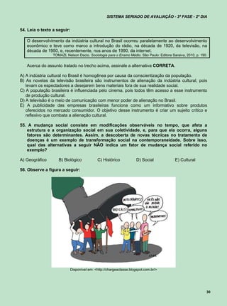 SISTEMA SERIADO DE AVALIAÇÃO - 3ª FASE - 2º DIA


54. Leia o texto a seguir:

   O desenvolvimento da indústria cultural no Brasil ocorreu paralelamente ao desenvolvimento
   econômico e teve como marco a introdução do rádio, na década de 1920, da televisão, na
   década de 1950, e, recentemente, nos anos de 1990, da internet.
                 TOMAZI, Nelson Dacio. Sociologia para o Ensino Médio. São Paulo: Editora Saraiva, 2010, p. 190.


   Acerca do assunto tratado no trecho acima, assinale a alternativa CORRETA.

A) A indústria cultural no Brasil é homogênea por causa da conscientização da população.
B) As novelas da televisão brasileira são instrumentos de alienação da indústria cultural, pois
   levam os espectadores a desejarem bens materiais fora de sua realidade social.
C) A população brasileira é influenciada pelo cinema, pois todos têm acesso a esse instrumento
   de produção cultural.
D) A televisão é o meio de comunicação com menor poder de alienação no Brasil.
E) A publicidade das empresas brasileiras funciona como um informativo sobre produtos
   oferecidos no mercado consumidor. O objetivo desse instrumento é criar um sujeito crítico e
   reflexivo que combata a alienação cultural.

55. A mudança social consiste em modificações observáveis no tempo, que afeta a
   estrutura e a organização social em sua coletividade, e, para que ela ocorra, alguns
   fatores são determinantes. Assim, a descoberta de novas técnicas no tratamento de
   doenças é um exemplo de transformação social na contemporaneidade. Sobre isso,
   qual das alternativas a seguir NÃO indica um fator de mudança social referido no
   exemplo?

A) Geográfico       B) Biológico             C) Histórico             D) Social             E) Cultural

56. Observe a figura a seguir:




                             Disponível em: <http://chargeaclasse.blogspot.com.br/>




                                                                                                               30
 