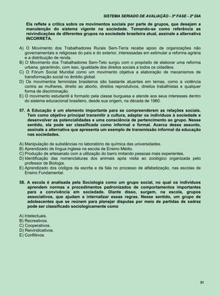 SISTEMA SERIADO DE AVALIAÇÃO - 3ª FASE - 2º DIA

   Ela reflete a crítica sobre os movimentos sociais por parte de grupos, que desejam a
   manutenção do sistema vigente na sociedade. Tomando-se como referência as
   reivindicações de diferentes grupos na sociedade brasileira atual, assinale a alternativa
   INCORRETA.

A) O Movimento dos Trabalhadores Rurais Sem-Terra recebe apoio de organizações não
   governamentais e religiosas do país e do exterior, interessadas em estimular a reforma agrária
   e a distribuição de renda.
B) O Movimento dos Trabalhadores Sem-Teto surgiu com o propósito de elaborar uma reforma
   urbana, garantindo, com isso, igualdade dos direitos sociais a todos os cidadãos.
C) O Fórum Social Mundial como um movimento objetiva a elaboração de mecanismos de
   transformação social no âmbito global.
D) Os movimentos feministas brasileiros são bastante atuantes em temas, como a violência
   contra as mulheres, direito ao aborto, direitos reprodutivos, direitos trabalhistas e qualquer
   forma de discriminação.
E) O movimento estudantil é formado pela classe burguesa e atende aos seus interesses dentro
   do sistema educacional brasileiro, desde sua origem, na década de 1960.

57. A Educação é um elemento importante para se compreenderem as relações sociais.
    Tem como objetivo principal transmitir a cultura, adaptar os indivíduos à sociedade e
    desenvolver as potencialidades e uma consciência de pertencimento ao grupo. Nesse
    sentido, ela pode ser classificada como informal e formal. Acerca desse assunto,
    assinale a alternativa que apresenta um exemplo de transmissão informal da educação
    nas sociedades.

A) Manipulação de substâncias no laboratório de química das universidades.
B) Aprendizado de língua inglesa na escola de Ensino Médio.
C) Produção de artesanato com a utilização do barro imitando pessoas mais experientes.
D) Identificação das nomenclaturas dos animais após visita ao zoológico organizada pelo
   professor de Biologia.
E) Aprendizado dos códigos da escrita e da fala no processo de alfabetização, nas escolas de
   Ensino Fundamental.

58. A escola é analisada pela Sociologia como um grupo social, no qual os indivíduos
    aprendem normas e procedimentos padronizados de comportamentos importantes
    para a convivência em sociedade. Diante disso, surgem, na escola, grupos
    associativos, que ajudam a internalizar essas regras. Nesse sentido, um grupo de
    adolescentes que se reúnem para planejar disputas por meio de partidas de xadrez
    pode ser classificado sociologicamente como

A) Intelectuais.
B) Recreativos.
C) Cooperativos.
D) Reivindicativos.
E) Conflitivos.




                                                                                                31
 