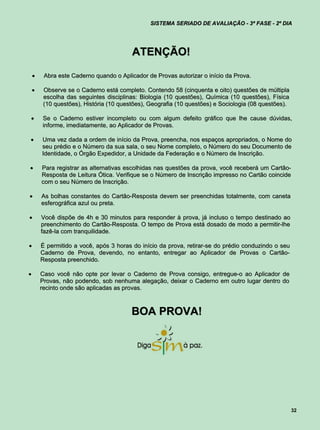 SISTEMA SERIADO DE AVALIAÇÃO - 3ª FASE - 2º DIA




                                         ATENÇÃO!

        Abra este Caderno quando o Aplicador de Provas autorizar o início da Prova.

        Observe se o Caderno está completo. Contendo 58 (cinquenta e oito) questões de múltipla
         escolha das seguintes disciplinas: Biologia (10 questões), Química (10 questões), Física
         (10 questões), História (10 questões), Geografia (10 questões) e Sociologia (08 questões).

       Se o Caderno estiver incompleto ou com algum defeito gráfico que lhe cause dúvidas,
        informe, imediatamente, ao Aplicador de Provas.

       Uma vez dada a ordem de início da Prova, preencha, nos espaços apropriados, o Nome do
        seu prédio e o Número da sua sala, o seu Nome completo, o Número do seu Documento de
        Identidade, o Órgão Expedidor, a Unidade da Federação e o Número de Inscrição.

       Para registrar as alternativas escolhidas nas questões da prova, você receberá um Cartão-
        Resposta de Leitura Ótica. Verifique se o Número de Inscrição impresso no Cartão coincide
        com o seu Número de Inscrição.

       As bolhas constantes do Cartão-Resposta devem ser preenchidas totalmente, com caneta
        esferográfica azul ou preta.

       Você dispõe de 4h e 30 minutos para responder à prova, já incluso o tempo destinado ao
        preenchimento do Cartão-Resposta. O tempo de Prova está dosado de modo a permitir-lhe
        fazê-la com tranquilidade.

       É permitido a você, após 3 horas do início da prova, retirar-se do prédio conduzindo o seu
        Caderno de Prova, devendo, no entanto, entregar ao Aplicador de Provas o Cartão-
        Resposta preenchido.

       Caso você não opte por levar o Caderno de Prova consigo, entregue-o ao Aplicador de
        Provas, não podendo, sob nenhuma alegação, deixar o Caderno em outro lugar dentro do
        recinto onde são aplicadas as provas.



                                         BOA PROVA!




                                                                                                      32
 