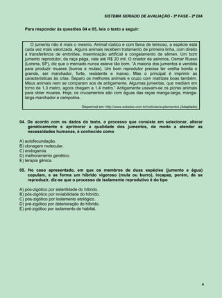 SISTEMA SERIADO DE AVALIAÇÃO - 3ª FASE - 2º DIA


   Para responder às questões 04 e 05, leia o texto a seguir:


      O jumento não é mais o mesmo. Animal rústico e com fama de teimoso, a espécie está
   cada vez mais valorizada. Alguns animais recebem tratamento de primeira linha, com direito
   à transferência de embriões, inseminação artificial e congelamento de sêmen. Um bom
   jumento reprodutor, da raça pêga, vale até R$ 20 mil. O criador de asininos, Osmar Russo
   (Lorena, SP), diz que o mercado nunca esteve tão bom. “A maioria dos jumentos é vendida
   para produzir muares (burros e mulas). Um bom reprodutor precisa ter orelha bonita e
   grande, ser marchador, forte, resistente e manso. Mas o principal é imprimir as
   características às crias. Separo os melhores animais e cruzo com matrizes boas também.
   Meus animais nem se comparam aos de antigamente. Algumas jumentas, que mediam em
   torno de 1,3 metro, agora chegam a 1,4 metro.” Antigamente usavam-se os piores animais
   para obter muares. Hoje, os cruzamentos são com éguas das raças manga-larga, manga-
   larga marchador e campolina.

                                  Disponível em: http://www.estadao.com.br/noticias/suplementos (Adaptado)



04. De acordo com os dados do texto, o processo que consiste em selecionar, alterar
    geneticamente e aprimorar a qualidade dos jumentos, de modo a atender as
    necessidades humanas, é conhecido como

A) autofecundação.
B) clonagem molecular.
C) endogamia.
D) melhoramento genético.
E) terapia gênica.

05. No caso apresentado, em que os membros de duas espécies (jumento e égua)
    copulam, e se forma um híbrido vigoroso (mula ou burro), incapaz, porém, de se
    reproduzir, diz-se que o processo de isolamento reprodutivo é do tipo

A) pós-zigótico por esterilidade do híbrido.
B) pós-zigótico por inviabilidade do híbrido.
C) pós-zigótico por isolamento etológico.
D) pré-zigótico por deterioração do híbrido.
E) pré-zigótico por isolamento de habitat.




                                                                                                             4
 