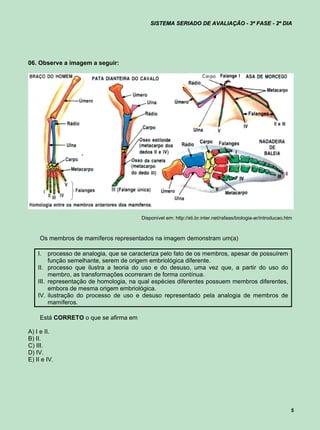SISTEMA SERIADO DE AVALIAÇÃO - 3ª FASE - 2º DIA




06. Observe a imagem a seguir:




                                         Disponível em: http://sti.br.inter.net/rafaas/biologia-ar/introducao.htm



     Os membros de mamíferos representados na imagem demonstram um(a)

    I.   processo de analogia, que se caracteriza pelo fato de os membros, apesar de possuírem
         função semelhante, serem de origem embriológica diferente.
    II. processo que ilustra a teoria do uso e do desuso, uma vez que, a partir do uso do
         membro, as transformações ocorreram de forma contínua.
    III. representação de homologia, na qual espécies diferentes possuem membros diferentes,
         embora de mesma origem embriológica.
    IV. ilustração do processo de uso e desuso representado pela analogia de membros de
         mamíferos.

     Está CORRETO o que se afirma em

A) I e II.
B) II.
C) III.
D) IV.
E) II e IV.




                                                                                                                5
 