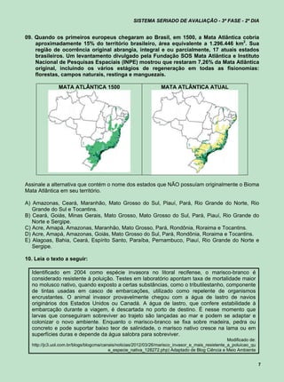 SISTEMA SERIADO DE AVALIAÇÃO - 3ª FASE - 2º DIA


09. Quando os primeiros europeus chegaram ao Brasil, em 1500, a Mata Atlântica cobria
    aproximadamente 15% do território brasileiro, área equivalente a 1.296.446 km2. Sua
    região de ocorrência original abrangia, integral e ou parcialmente, 17 atuais estados
    brasileiros. Um levantamento divulgado pela Fundação SOS Mata Atlântica e Instituto
    Nacional de Pesquisas Espaciais (INPE) mostrou que restaram 7,26% da Mata Atlântica
    original, incluindo os vários estágios de regeneração em todas as fisionomias:
    florestas, campos naturais, restinga e manguezais.

               MATA ATLÂNTICA 1500                                MATA ATLÂNTICA ATUAL




Assinale a alternativa que contém o nome dos estados que NÃO possuíam originalmente o Bioma
Mata Atlântica em seu território.

A) Amazonas, Ceará, Maranhão, Mato Grosso do Sul, Piauí, Pará, Rio Grande do Norte, Rio
   Grande do Sul e Tocantins.
B) Ceará, Goiás, Minas Gerais, Mato Grosso, Mato Grosso do Sul, Pará, Piauí, Rio Grande do
   Norte e Sergipe.
C) Acre, Amapá, Amazonas, Maranhão, Mato Grosso, Pará, Rondônia, Roraima e Tocantins.
D) Acre, Amapá, Amazonas, Goiás, Mato Grosso do Sul, Pará, Rondônia, Roraima e Tocantins.
E) Alagoas, Bahia, Ceará, Espírito Santo, Paraíba, Pernambuco, Piauí, Rio Grande do Norte e
   Sergipe.

10. Leia o texto a seguir:

  Identificado em 2004 como espécie invasora no litoral recifense, o marisco-branco é
  considerado resistente à poluição. Testes em laboratório apontam taxa de mortalidade maior
  no molusco nativo, quando exposto a certas substâncias, como o tributilestanho, componente
  de tintas usadas em casco de embarcações, utilizado como repelente de organismos
  encrustantes. O animal invasor provavelmente chegou com a água de lastro de navios
  originários dos Estados Unidos ou Canadá. A água de lastro, que confere estabilidade à
  embarcação durante a viagem, é descartada no porto de destino. É nesse momento que
  larvas que conseguiram sobreviver ao trajeto são lançadas ao mar e podem se adaptar e
  colonizar o novo ambiente. Enquanto o marisco-branco se fixa sobre madeira, pedra ou
  concreto e pode suportar baixo teor de salinidade, o marisco nativo cresce na lama ou em
  superfícies duras e depende da água salobra para sobreviver.
                                                                                                   Modificado de:
  http://jc3.uol.com.br/blogs/blogcma/canais/noticias/2012/03/26/marisco_invasor_e_mais_resistente_a_poluicao_qu
                                         e_especie_nativa_128272.php) Adaptado de Blog Ciência e Meio Ambiente


                                                                                                                    7
 