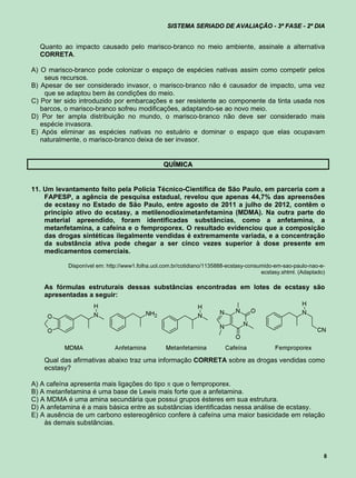 SISTEMA SERIADO DE AVALIAÇÃO - 3ª FASE - 2º DIA


  Quanto ao impacto causado pelo marisco-branco no meio ambiente, assinale a alternativa
  CORRETA.

A) O marisco-branco pode colonizar o espaço de espécies nativas assim como competir pelos
    seus recursos.
B) Apesar de ser considerado invasor, o marisco-branco não é causador de impacto, uma vez
    que se adaptou bem às condições do meio.
C) Por ter sido introduzido por embarcações e ser resistente ao componente da tinta usada nos
   barcos, o marisco-branco sofreu modificações, adaptando-se ao novo meio.
D) Por ter ampla distribuição no mundo, o marisco-branco não deve ser considerado mais
   espécie invasora.
E) Após eliminar as espécies nativas no estuário e dominar o espaço que elas ocupavam
   naturalmente, o marisco-branco deixa de ser invasor.


                                                QUÍMICA


11. Um levantamento feito pela Polícia Técnico-Científica de São Paulo, em parceria com a
    FAPESP, a agência de pesquisa estadual, revelou que apenas 44,7% das apreensões
    de ecstasy no Estado de São Paulo, entre agosto de 2011 a julho de 2012, contêm o
    princípio ativo do ecstasy, a metilenodioximetanfetamina (MDMA). Na outra parte do
    material apreendido, foram identificadas substâncias, como a anfetamina, a
    metanfetamina, a cafeína e o femproporex. O resultado evidenciou que a composição
    das drogas sintéticas ilegalmente vendidas é extremamente variada, e a concentração
    da substância ativa pode chegar a ser cinco vezes superior à dose presente em
    medicamentos comerciais.

           Disponível em: http://www1.folha.uol.com.br/cotidiano/1135888-ecstasy-consumido-em-sao-paulo-nao-e-
                                                                                      ecstasy.shtml. (Adaptado)

    As fórmulas estruturais dessas substâncias encontradas em lotes de ecstasy são
    apresentadas a seguir:




    Qual das afirmativas abaixo traz uma informação CORRETA sobre as drogas vendidas como
    ecstasy?

A) A cafeína apresenta mais ligações do tipo  que o femproporex.
B) A metanfetamina é uma base de Lewis mais forte que a anfetamina.
C) A MDMA é uma amina secundária que possui grupos ésteres em sua estrutura.
D) A anfetamina é a mais básica entre as substâncias identificadas nessa análise de ecstasy.
E) A ausência de um carbono estereogênico confere à cafeína uma maior basicidade em relação
    às demais substâncias.



                                                                                                              8
 