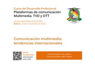 Curso de Desarrollo Profesional

Plataformas de comunicación
Multimedia. TVD y OTT
Universidad Pública de El Alto
Bolivia, 15 de noviembre de 2013

Comunicación multimedia:
tendencias internacionales
comunicación con criterio
communication with criteria

 