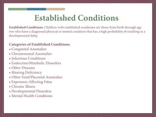 Established Conditions
Established Conditions: Children with established conditions are those from birth through age
two who have a diagnosed physical or mental condition that has a high probability of resulting in a
developmental delay.

Categories of Established Conditions:
• Congenital Anomalies
• Chromosomal Anomalies
• Infectious Conditions
• Endocrine/Metabolic Disorders
• Other Diseases
• Hearing Deficiency
• Other Fetal/Placental Anomalies
• Exposures Affecting Fetus
• Chronic Illness
• Developmental Disorders
• Mental Health Conditions
 