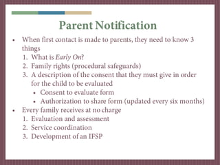 Parent Notification
• When first contact is made to parents, they need to know 3
  things
  1. What is Early On?
  2. Family rights (procedural safeguards)
  3. A description of the consent that they must give in order
     for the child to be evaluated
      • Consent to evaluate form
      • Authorization to share form (updated every six months)
• Every family receives at no charge
  1. Evaluation and assessment
  2. Service coordination
  3. Development of an IFSP
 