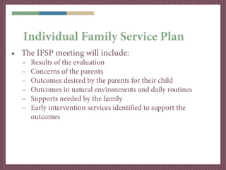 Individual Family Service Plan
• The IFSP meeting will include:
  –   Results of the evaluation
  –   Concerns of the parents
  –   Outcomes desired by the parents for their child
  –   Outcomes in natural environments and daily routines
  –   Supports needed by the family
  –   Early intervention services identified to support the
      outcomes
 