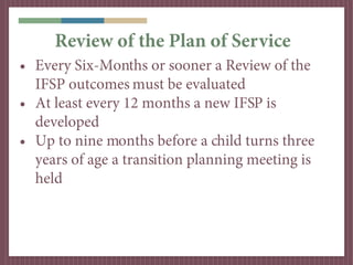 Review of the Plan of Service
• Every Six-Months or sooner a Review of the
  IFSP outcomes must be evaluated
• At least every 12 months a new IFSP is
  developed
• Up to nine months before a child turns three
  years of age a transition planning meeting is
  held
 