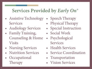 Services Provided by Early On®
• Assistive Technology   •   Speech Therapy
  Services               •   Physical Therapy
• Audiology Services     •   Special Instruction
• Family Training,       •   Social Work
  Counseling & Home      •   Psychological
  Visits                     Services
• Nursing Services       •   Health Services
• Nutrition Services     •   Service Coordination
• Occupational           •   Transportation
  Therapy                •   Vision Services
 