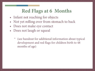 Red Flags at 6 Months
•   Infant not reaching for objects
•   Not yet rolling over from stomach to back
•   Does not make eye contact
•   Does not laugh or squeal

    * (see handout for additional information about typical
      development and red flags for children birth to 48
      months of age)
 