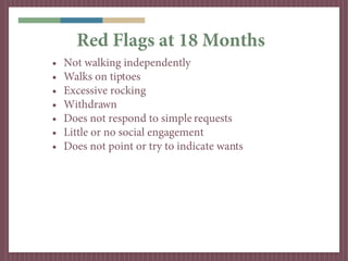 Red Flags at 18 Months
•   Not walking independently
•   Walks on tiptoes
•   Excessive rocking
•   Withdrawn
•   Does not respond to simple requests
•   Little or no social engagement
•   Does not point or try to indicate wants
 