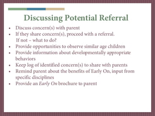 Discussing Potential Referral
• Discuss concern(s) with parent
• If they share concern(s), proceed with a referral.
  If not – what to do?
• Provide opportunities to observe similar age children
• Provide information about developmentally appropriate
  behaviors
• Keep log of identified concern(s) to share with parents
• Remind parent about the benefits of Early On, input from
  specific disciplines
• Provide an Early On brochure to parent
 