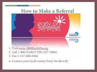 How to Make a Referral




1. Visit www.1800EarlyOn.org
2. Call 1-800-EARLY ON (327-5966)
3. Fax 1-517-668-0446
4. Contact your local county Early On directly
 