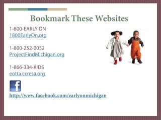 Bookmark These Websites
1-800-EARLY ON
1800EarlyOn.org

1-800-252-0052
ProjectFindMichigan.org

1-866-334-KIDS
eotta.ccresa.org



http://www.facebook.com/earlyonmichigan
 