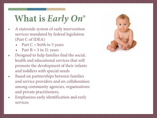 What is Early On®
•   A statewide system of early intervention
    services mandated by federal legislation
    (Part C of IDEA)
    • Part C = birth to 3 years
    • Part B = 3 to 21 years
•   Designed to help families find the social,
    health and educational services that will
    promote the development of their infants
    and toddlers with special needs
•   Based on partnerships between families
    and service providers and on collaboration
    among community agencies, organizations
    and private practitioners;
•   Emphasizes early identification and early
    services
 
