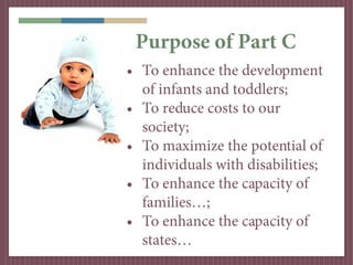 Purpose of Part C
• To enhance the development
  of infants and toddlers;
• To reduce costs to our
  society;
• To maximize the potential of
  individuals with disabilities;
• To enhance the capacity of
  families…;
• To enhance the capacity of
  states…
 