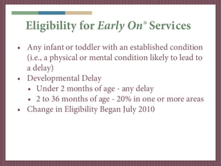 Eligibility for Early On® Services
• Any infant or toddler with an established condition
  (i.e., a physical or mental condition likely to lead to
  a delay)
• Developmental Delay
  • Under 2 months of age - any delay
  • 2 to 36 months of age - 20% in one or more areas
• Change in Eligibility Began July 2010
 