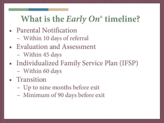 What is the Early On® timeline?
• Parental Notification
  – Within 10 days of referral
• Evaluation and Assessment
  – Wit...