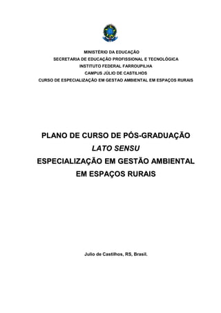 MINISTÉRIO DA EDUCAÇÃO
     SECRETARIA DE EDUCAÇÃO PROFISSIONAL E TECNOLÓGICA
                INSTITUTO FEDERAL FARROUPILHA
                  CAMPUS JÚLIO DE CASTILHOS
CURSO DE ESPECIALIZAÇÃO EM GESTAO AMBIENTAL EM ESPAÇOS RURAIS




 PLANO DE CURSO DE PÓS-GRADUAÇÃO
                     LATO SENSU
ESPECIALIZAÇÃO EM GESTÃO AMBIENTAL
              EM ESPAÇOS RURAIS




                  Julio de Castilhos, RS, Brasil.
 