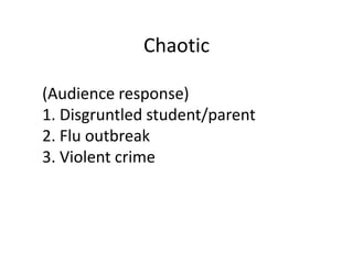Chaotic

(Audience response)
1. Disgruntled student/parent
2. Flu outbreak
3. Violent crime
 