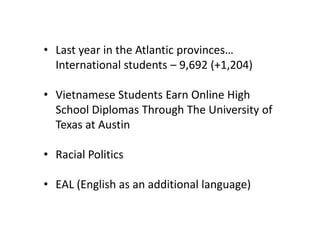 • Last year in the Atlantic provinces…
  International students – 9,692 (+1,204)

• Vietnamese Students Earn Online High
  School Diplomas Through The University of
  Texas at Austin

• Racial Politics

• EAL (English as an additional language)
 