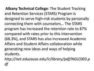 Albany Technical College: The Student Tracking
and Retention Services (STARS) Program is
designed to serve high‐risk students by personally
connecting them with counselors… The STARS
program has increased the retention rate to 87%
compared with rates prior to this intervention
(68.3%), and STARS has also increased Academic
Affairs and Student Affairs collaboration while
generating new ideas and ways of helping
students.
http://net.educause.edu/ir/library/pdf/NGLC003.p
df
 