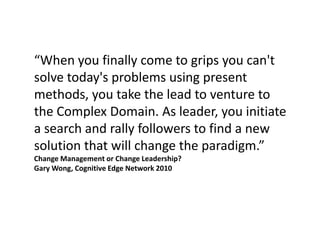 “When you finally come to grips you can't
solve today's problems using present
methods, you take the lead to venture to
the Complex Domain. As leader, you initiate
a search and rally followers to find a new
solution that will change the paradigm.”
Change Management or Change Leadership?
Gary Wong, Cognitive Edge Network 2010
 