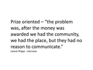 Prize oriented – “the problem
was, after the money was
awarded we had the community,
we had the place, but they had no
reason to communicate.”
Lawrie Phipps - interview
 
