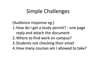Simple Challenges
(Audience response eg.)
1.How do I get a study permit? - one page
  reply and attach the document
2.Where to find work on campus?
3.Students not checking their email
4.How many courses am I allowed to take?
 