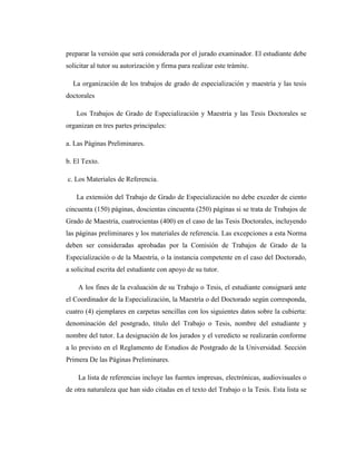 preparar la versión que será considerada por el jurado examinador. El estudiante debe
solicitar al tutor su autorización y firma para realizar este trámite.
La organización de los trabajos de grado de especialización y maestría y las tesis
doctorales
Los Trabajos de Grado de Especialización y Maestría y las Tesis Doctorales se
organizan en tres partes principales:
a. Las Páginas Preliminares.
b. El Texto.
c. Los Materiales de Referencia.
La extensión del Trabajo de Grado de Especialización no debe exceder de ciento
cincuenta (150) páginas, doscientas cincuenta (250) páginas si se trata de Trabajos de
Grado de Maestría, cuatrocientas (400) en el caso de las Tesis Doctorales, incluyendo
las páginas preliminares y los materiales de referencia. Las excepciones a esta Norma
deben ser consideradas aprobadas por la Comisión de Trabajos de Grado de la
Especialización o de la Maestría, o la instancia competente en el caso del Doctorado,
a solicitud escrita del estudiante con apoyo de su tutor.
A los fines de la evaluación de su Trabajo o Tesis, el estudiante consignará ante
el Coordinador de la Especialización, la Maestría o del Doctorado según corresponda,
cuatro (4) ejemplares en carpetas sencillas con los siguientes datos sobre la cubierta:
denominación del postgrado, título del Trabajo o Tesis, nombre del estudiante y
nombre del tutor. La designación de los jurados y el veredicto se realizarán conforme
a lo previsto en el Reglamento de Estudios de Postgrado de la Universidad. Sección
Primera De las Páginas Preliminares.
La lista de referencias incluye las fuentes impresas, electrónicas, audiovisuales o
de otra naturaleza que han sido citadas en el texto del Trabajo o la Tesis. Esta lista se
 