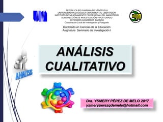 ANÁLISIS
CUALITATIVO
Doctorado en Ciencias de la Educación
Asignatura Seminario de Investigación I
REPÚBLICA BOLIVARIANA DE VENEZUELA
UNIVERSIDAD PEDAGÓGICA EXPERIMENTAL LIBERTADOR
INSTITUTO DE MEJORAMIENTO PROFESIONAL DEL MAGISTERIO
SUBDIRECCIÓN DE INVESTIGACIÓN Y POSTGRADO
EXTENSIÓN ACADÉMICA BARINAS
Coordinación Local de Investigación y Postgrado
Dra. YSMERY PÉREZ DE MELO 2017
ysmeryperezqdemelo@hotmail.com
 