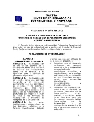 1
RESOLUCIÓN Nº 2008.316.2819
RESOLUCIÓN Nº 2008.316.2819
REPÚBLICA BOLIVARIANA DE VENEZUELA
UNIVERSIDAD PEDAGÓGICA EXPERIMENTAL LIBERTADOR
CONSEJO UNIVERSITARIO
El Consejo Universitario de la Universidad Pedagógica Experimental
Libertador, en uso de la facultad que le confiere el Artículo 20, Numeral
3, del Reglamento General de la Universidad, dicta el siguiente:
REGLAMENTO DE INVESTIGACIÓN
CAPITULO I
DISPOSICIONES GENERALES
ARTÍCULO 1. La investigación
es una función esencial de la
Universidad, tanto en lo referente
al avance del conocimiento,
como en lo relativo a su
aplicación para la solución de
problemas específicos.
ARTÍCULO 2. La investigación
se concibe como una actividad
integrada y en interacción
permanente con las actividades
de docencia y de extensión,
motivada por fines tanto
académicos como sociales. Esta
concepción se fundamenta en los
postulados que inspiran y sirven
de base a las Políticas de
Investigación y Docencia de
Postgrado de la Universidad.
ARTÍCULO 3. Los entes
institucionales responsables de
las decisiones relativas a la
función investigativa deberán
orientar sus esfuerzos al logro de
los siguientes propósitos:
1. Contribuir con el desarrollo
profesional del personal
académico de la Universidad
proporcionándole
condiciones favorables y
oportunidades para realizar
actividades de investigación
en sus respectivos campos,
desde una perspectiva
disciplinaria,
interdisciplinaria y
transdisciplinaria.
2. Contribuir con la producción,
publicación y difusión de
productos derivados de la
investigación: textos,
revistas y prototipos, entre
otros, buscando con ello
incrementar la productividad
investigativa en la
Universidad y el
mejoramiento académico de
sus programas de docencia y
extensión.
Extraordinaria Nº 4-
2008
Paraguaná. 23 de julio de
2008
GACETA
UNIVERSIDAD PEDAGÓGICA
EXPERIMENTAL LIBERTADOR
 