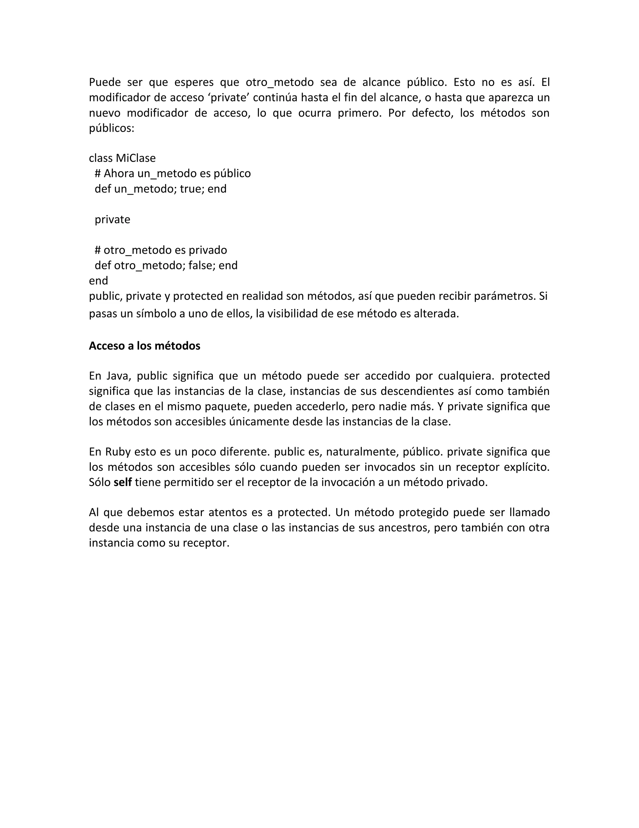 Puede ser que esperes que otro_metodo sea de alcance público. Esto no es así. El
modificador de acceso ‘private’ continúa hasta el fin del alcance, o hasta que aparezca un
nuevo modificador de acceso, lo que ocurra primero. Por defecto, los métodos son
públicos:

class MiClase
 # Ahora un_metodo es público
 def un_metodo; true; end

 private

 # otro_metodo es privado
 def otro_metodo; false; end
end
public, private y protected en realidad son métodos, así que pueden recibir parámetros. Si
pasas un símbolo a uno de ellos, la visibilidad de ese método es alterada.

Acceso a los métodos

En Java, public significa que un método puede ser accedido por cualquiera. protected
significa que las instancias de la clase, instancias de sus descendientes así como también
de clases en el mismo paquete, pueden accederlo, pero nadie más. Y private significa que
los métodos son accesibles únicamente desde las instancias de la clase.

En Ruby esto es un poco diferente. public es, naturalmente, público. private significa que
los métodos son accesibles sólo cuando pueden ser invocados sin un receptor explícito.
Sólo self tiene permitido ser el receptor de la invocación a un método privado.

Al que debemos estar atentos es a protected. Un método protegido puede ser llamado
desde una instancia de una clase o las instancias de sus ancestros, pero también con otra
instancia como su receptor.
 