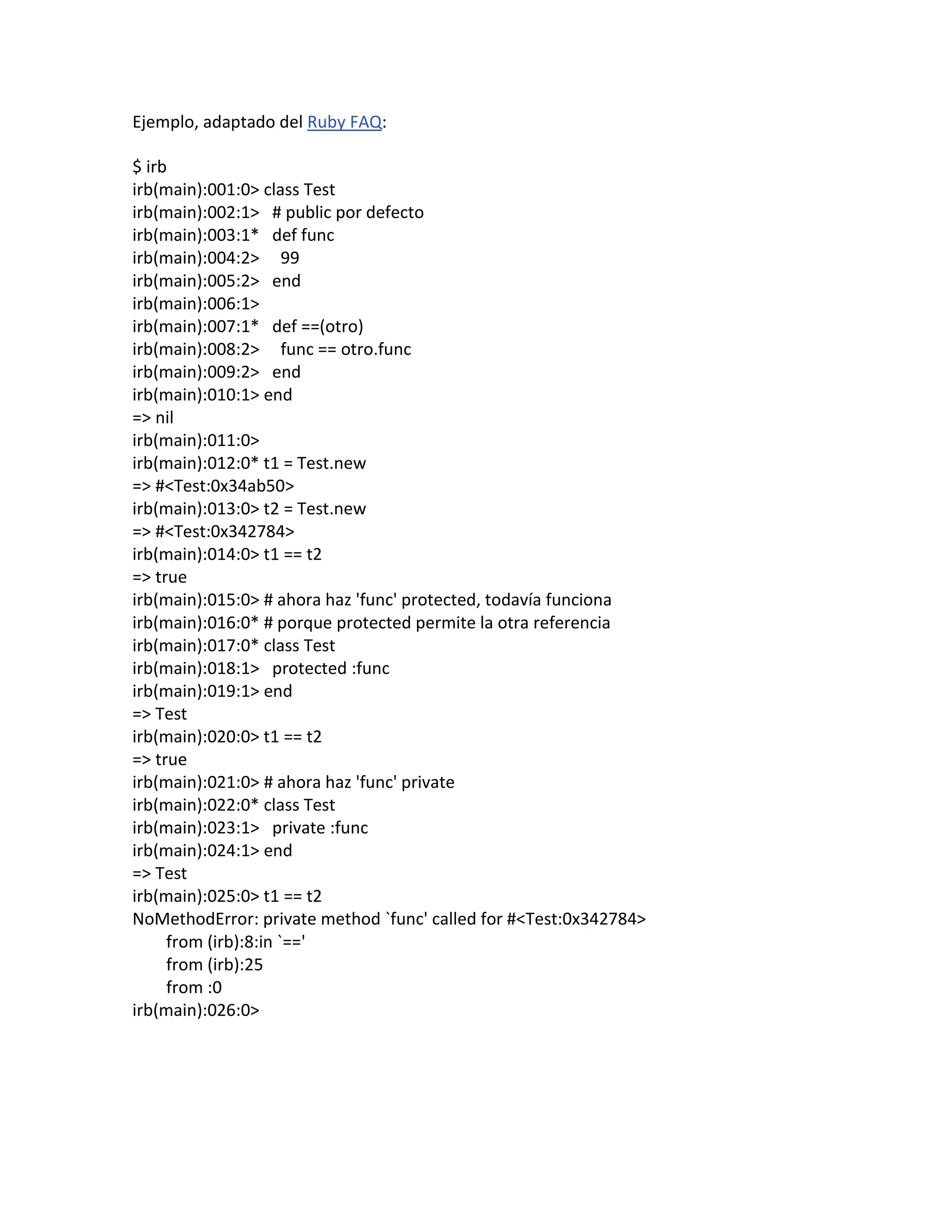 Ejemplo, adaptado del Ruby FAQ:

$ irb
irb(main):001:0> class Test
irb(main):002:1> # public por defecto
irb(main):003:1* def func
irb(main):004:2> 99
irb(main):005:2> end
irb(main):006:1>
irb(main):007:1* def ==(otro)
irb(main):008:2> func == otro.func
irb(main):009:2> end
irb(main):010:1> end
=> nil
irb(main):011:0>
irb(main):012:0* t1 = Test.new
=> #<Test:0x34ab50>
irb(main):013:0> t2 = Test.new
=> #<Test:0x342784>
irb(main):014:0> t1 == t2
=> true
irb(main):015:0> # ahora haz 'func' protected, todavía funciona
irb(main):016:0* # porque protected permite la otra referencia
irb(main):017:0* class Test
irb(main):018:1> protected :func
irb(main):019:1> end
=> Test
irb(main):020:0> t1 == t2
=> true
irb(main):021:0> # ahora haz 'func' private
irb(main):022:0* class Test
irb(main):023:1> private :func
irb(main):024:1> end
=> Test
irb(main):025:0> t1 == t2
NoMethodError: private method `func' called for #<Test:0x342784>
     from (irb):8:in `=='
     from (irb):25
     from :0
irb(main):026:0>
 