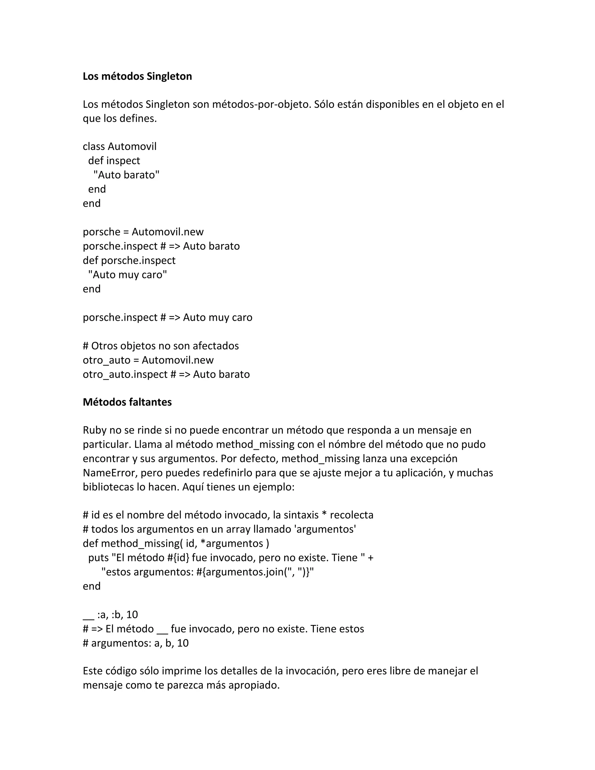 Los métodos Singleton

Los métodos Singleton son métodos-por-objeto. Sólo están disponibles en el objeto en el
que los defines.

class Automovil
 def inspect
   "Auto barato"
 end
end

porsche = Automovil.new
porsche.inspect # => Auto barato
def porsche.inspect
 "Auto muy caro"
end

porsche.inspect # => Auto muy caro

# Otros objetos no son afectados
otro_auto = Automovil.new
otro_auto.inspect # => Auto barato

Métodos faltantes

Ruby no se rinde si no puede encontrar un método que responda a un mensaje en
particular. Llama al método method_missing con el nómbre del método que no pudo
encontrar y sus argumentos. Por defecto, method_missing lanza una excepción
NameError, pero puedes redefinirlo para que se ajuste mejor a tu aplicación, y muchas
bibliotecas lo hacen. Aquí tienes un ejemplo:

# id es el nombre del método invocado, la sintaxis * recolecta
# todos los argumentos en un array llamado 'argumentos'
def method_missing( id, *argumentos )
 puts "El método #{id} fue invocado, pero no existe. Tiene " +
    "estos argumentos: #{argumentos.join(", ")}"
end

__ :a, :b, 10
# => El método __ fue invocado, pero no existe. Tiene estos
# argumentos: a, b, 10

Este código sólo imprime los detalles de la invocación, pero eres libre de manejar el
mensaje como te parezca más apropiado.
 