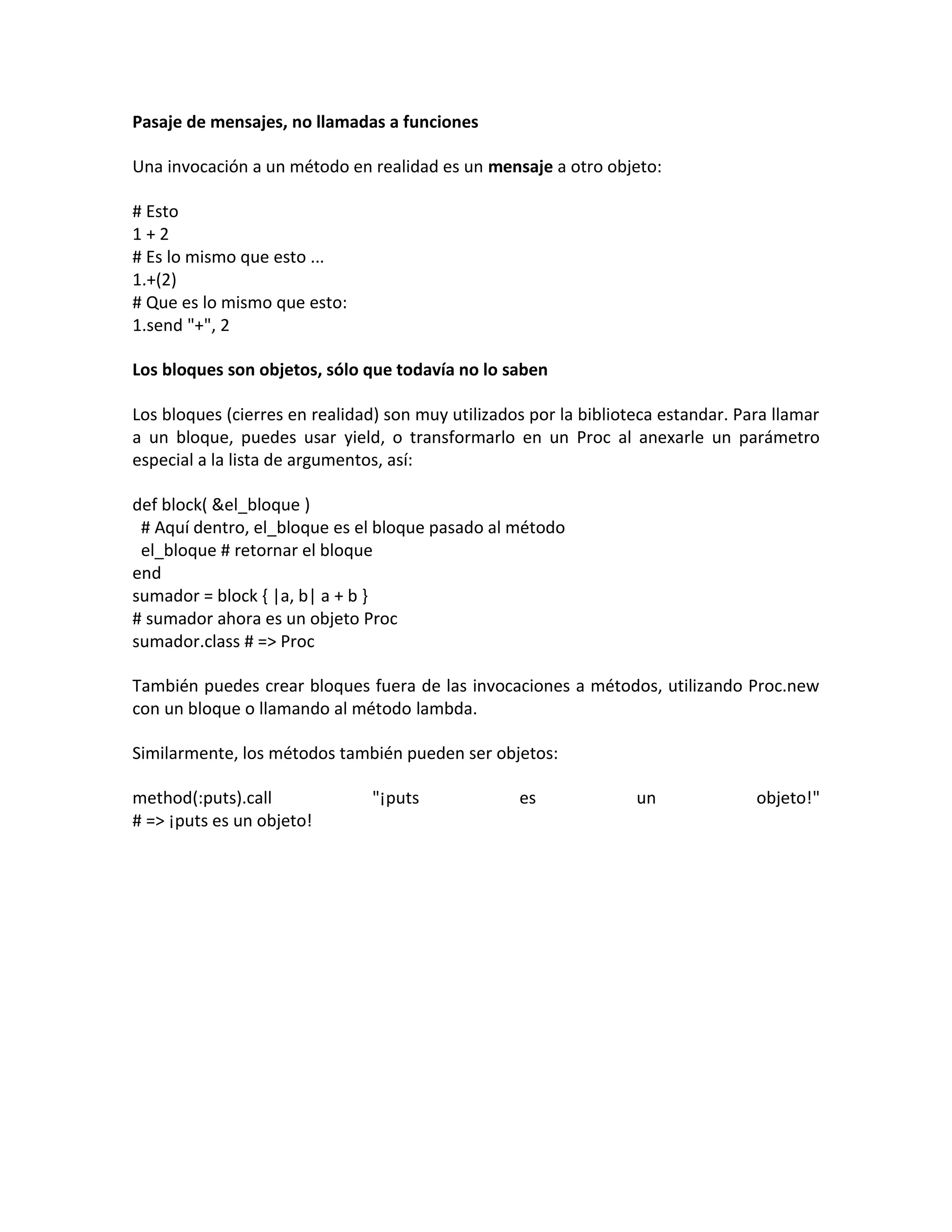 Pasaje de mensajes, no llamadas a funciones

Una invocación a un método en realidad es un mensaje a otro objeto:

# Esto
1+2
# Es lo mismo que esto ...
1.+(2)
# Que es lo mismo que esto:
1.send "+", 2

Los bloques son objetos, sólo que todavía no lo saben

Los bloques (cierres en realidad) son muy utilizados por la biblioteca estandar. Para llamar
a un bloque, puedes usar yield, o transformarlo en un Proc al anexarle un parámetro
especial a la lista de argumentos, así:

def block( &el_bloque )
 # Aquí dentro, el_bloque es el bloque pasado al método
 el_bloque # retornar el bloque
end
sumador = block { |a, b| a + b }
# sumador ahora es un objeto Proc
sumador.class # => Proc

También puedes crear bloques fuera de las invocaciones a métodos, utilizando Proc.new
con un bloque o llamando al método lambda.

Similarmente, los métodos también pueden ser objetos:

method(:puts).call              "¡puts             es              un              objeto!"
# => ¡puts es un objeto!
 