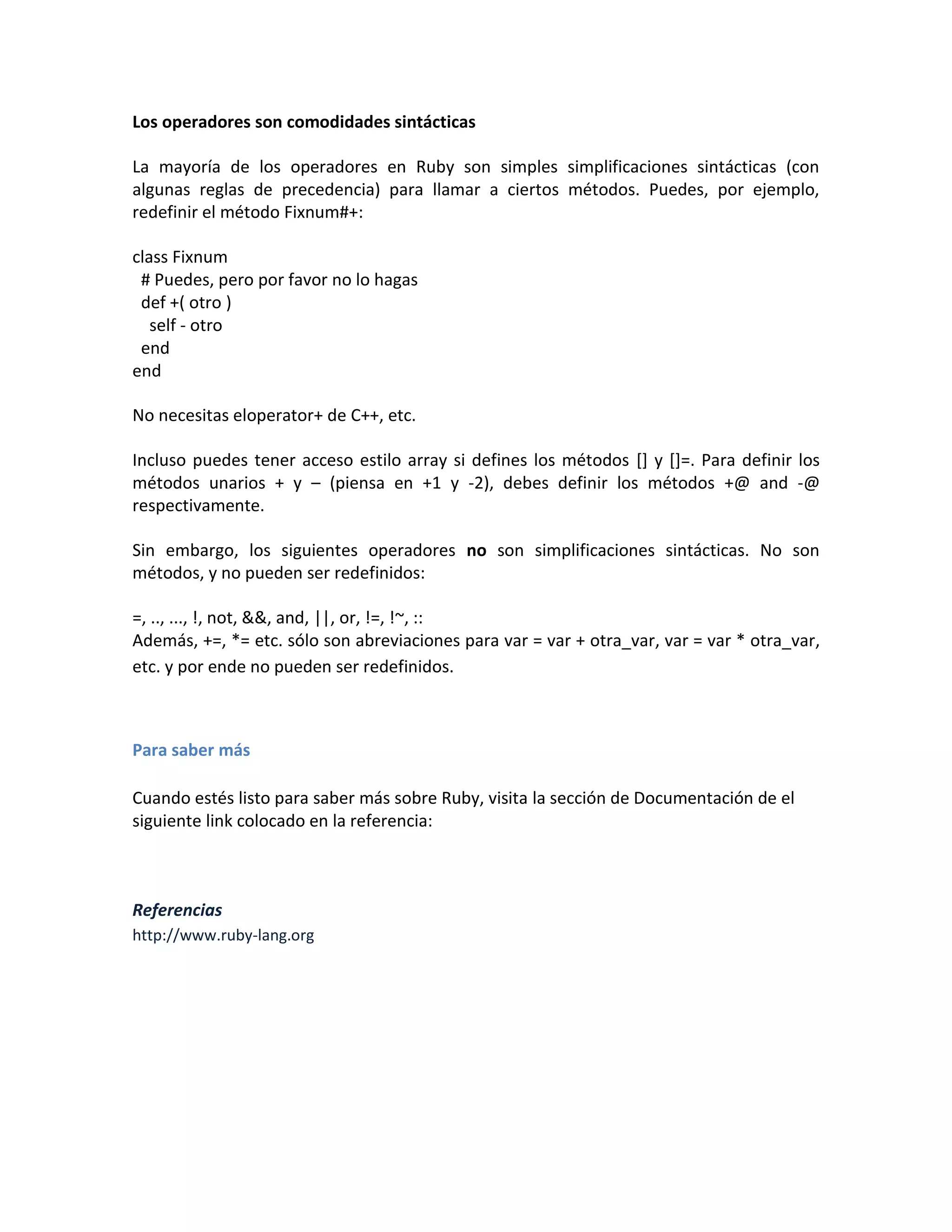 Los operadores son comodidades sintácticas

La mayoría de los operadores en Ruby son simples simplificaciones sintácticas (con
algunas reglas de precedencia) para llamar a ciertos métodos. Puedes, por ejemplo,
redefinir el método Fixnum#+:

class Fixnum
 # Puedes, pero por favor no lo hagas
 def +( otro )
   self - otro
 end
end

No necesitas eloperator+ de C++, etc.

Incluso puedes tener acceso estilo array si defines los métodos [] y []=. Para definir los
métodos unarios + y – (piensa en +1 y -2), debes definir los métodos +@ and -@
respectivamente.

Sin embargo, los siguientes operadores no son simplificaciones sintácticas. No son
métodos, y no pueden ser redefinidos:

=, .., ..., !, not, &&, and, ||, or, !=, !~, ::
Además, +=, *= etc. sólo son abreviaciones para var = var + otra_var, var = var * otra_var,
etc. y por ende no pueden ser redefinidos.



Para saber más

Cuando estés listo para saber más sobre Ruby, visita la sección de Documentación de el
siguiente link colocado en la referencia:



Referencias
http://www.ruby-lang.org
 