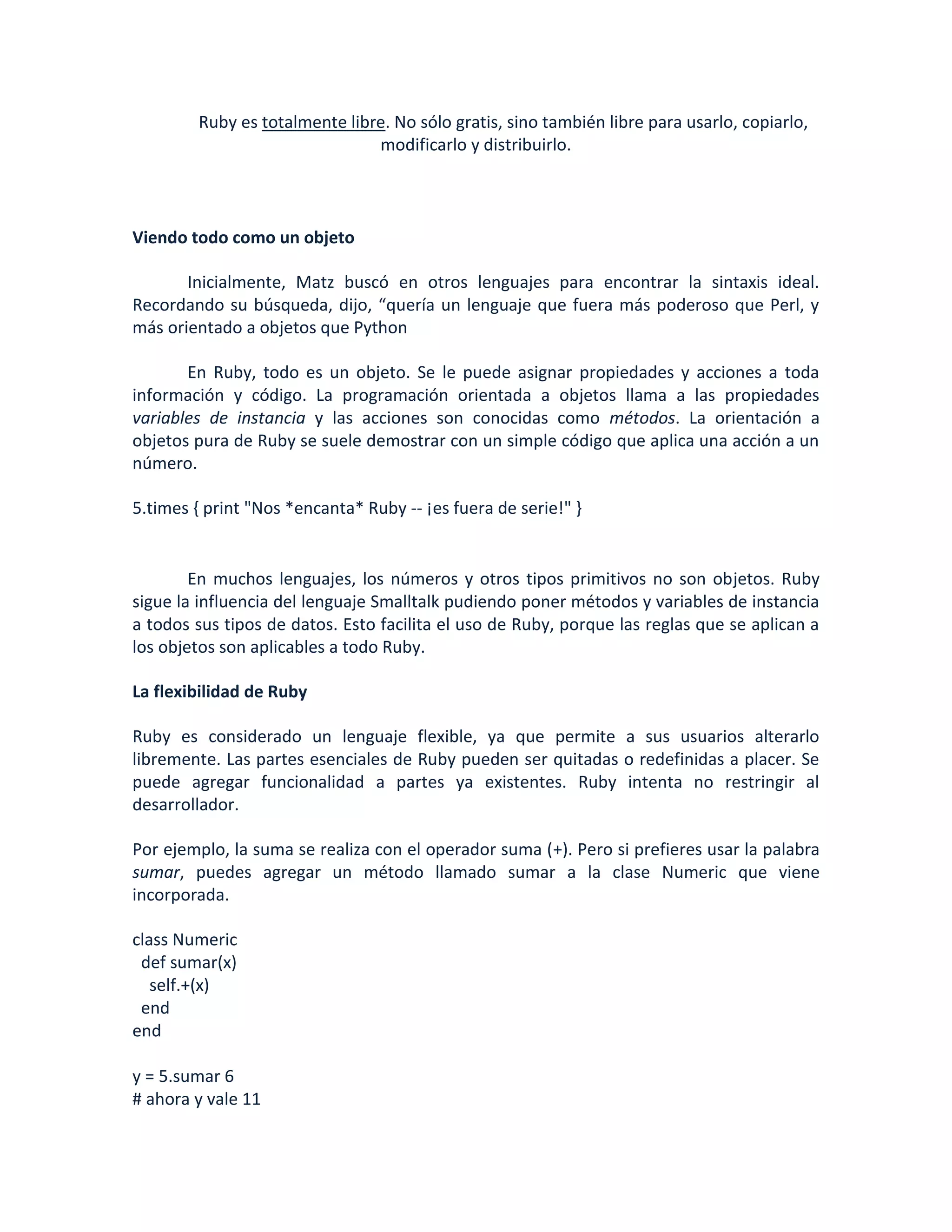 Ruby es totalmente libre. No sólo gratis, sino también libre para usarlo, copiarlo,
                               modificarlo y distribuirlo.



Viendo todo como un objeto

       Inicialmente, Matz buscó en otros lenguajes para encontrar la sintaxis ideal.
Recordando su búsqueda, dijo, “quería un lenguaje que fuera más poderoso que Perl, y
más orientado a objetos que Python

       En Ruby, todo es un objeto. Se le puede asignar propiedades y acciones a toda
información y código. La programación orientada a objetos llama a las propiedades
variables de instancia y las acciones son conocidas como métodos. La orientación a
objetos pura de Ruby se suele demostrar con un simple código que aplica una acción a un
número.

5.times { print "Nos *encanta* Ruby -- ¡es fuera de serie!" }


        En muchos lenguajes, los números y otros tipos primitivos no son objetos. Ruby
sigue la influencia del lenguaje Smalltalk pudiendo poner métodos y variables de instancia
a todos sus tipos de datos. Esto facilita el uso de Ruby, porque las reglas que se aplican a
los objetos son aplicables a todo Ruby.

La flexibilidad de Ruby

Ruby es considerado un lenguaje flexible, ya que permite a sus usuarios alterarlo
libremente. Las partes esenciales de Ruby pueden ser quitadas o redefinidas a placer. Se
puede agregar funcionalidad a partes ya existentes. Ruby intenta no restringir al
desarrollador.

Por ejemplo, la suma se realiza con el operador suma (+). Pero si prefieres usar la palabra
sumar, puedes agregar un método llamado sumar a la clase Numeric que viene
incorporada.

class Numeric
 def sumar(x)
   self.+(x)
 end
end

y = 5.sumar 6
# ahora y vale 11
 