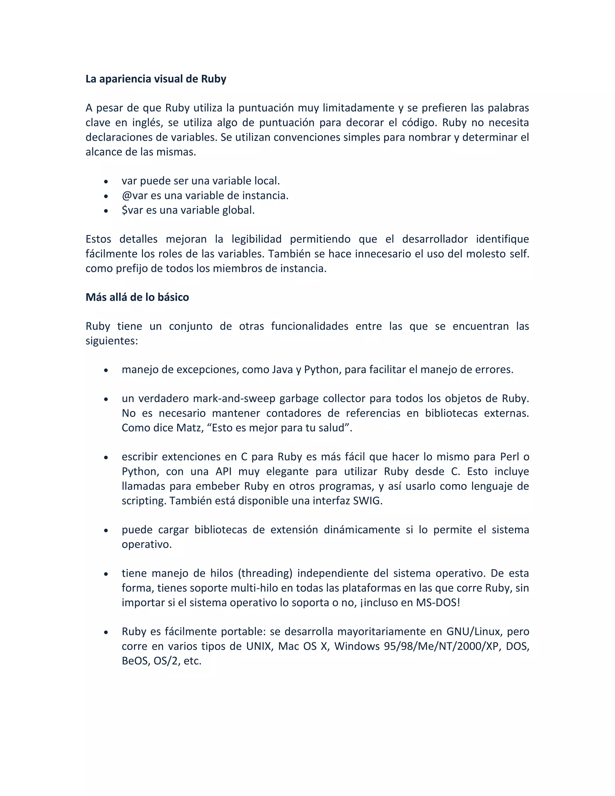 La apariencia visual de Ruby

A pesar de que Ruby utiliza la puntuación muy limitadamente y se prefieren las palabras
clave en inglés, se utiliza algo de puntuación para decorar el código. Ruby no necesita
declaraciones de variables. Se utilizan convenciones simples para nombrar y determinar el
alcance de las mismas.

      var puede ser una variable local.
      @var es una variable de instancia.
      $var es una variable global.

Estos detalles mejoran la legibilidad permitiendo que el desarrollador identifique
fácilmente los roles de las variables. También se hace innecesario el uso del molesto self.
como prefijo de todos los miembros de instancia.

Más allá de lo básico

Ruby tiene un conjunto de otras funcionalidades entre las que se encuentran las
siguientes:

      manejo de excepciones, como Java y Python, para facilitar el manejo de errores.

      un verdadero mark-and-sweep garbage collector para todos los objetos de Ruby.
       No es necesario mantener contadores de referencias en bibliotecas externas.
       Como dice Matz, “Esto es mejor para tu salud”.

      escribir extenciones en C para Ruby es más fácil que hacer lo mismo para Perl o
       Python, con una API muy elegante para utilizar Ruby desde C. Esto incluye
       llamadas para embeber Ruby en otros programas, y así usarlo como lenguaje de
       scripting. También está disponible una interfaz SWIG.

      puede cargar bibliotecas de extensión dinámicamente si lo permite el sistema
       operativo.

      tiene manejo de hilos (threading) independiente del sistema operativo. De esta
       forma, tienes soporte multi-hilo en todas las plataformas en las que corre Ruby, sin
       importar si el sistema operativo lo soporta o no, ¡incluso en MS-DOS!

      Ruby es fácilmente portable: se desarrolla mayoritariamente en GNU/Linux, pero
       corre en varios tipos de UNIX, Mac OS X, Windows 95/98/Me/NT/2000/XP, DOS,
       BeOS, OS/2, etc.
 